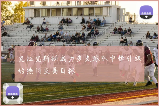 克拉克斯顿成为多支球队中锋升级的热门交易目标