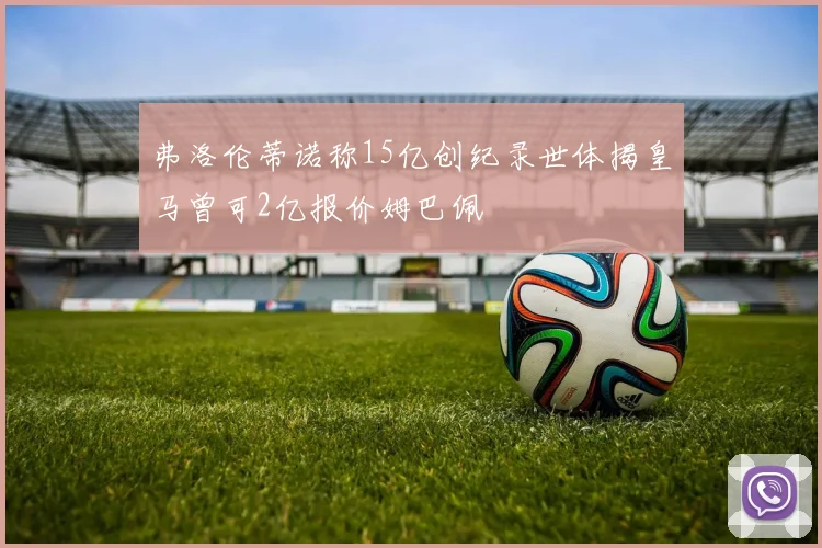 弗洛伦蒂诺称15亿创纪录世体揭皇马曾可2亿报价姆巴佩