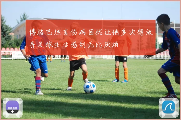 博格巴坦言伤病困扰让他多次想放弃足球生活感到无比厌烦