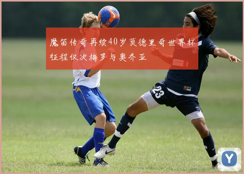 魔笛传奇再续40岁莫德里奇世界杯征程仅次梅罗与奥乔亚