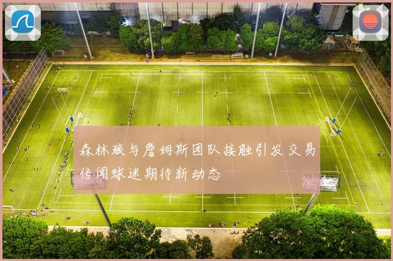 森林狼与詹姆斯团队接触引发交易传闻球迷期待新动态