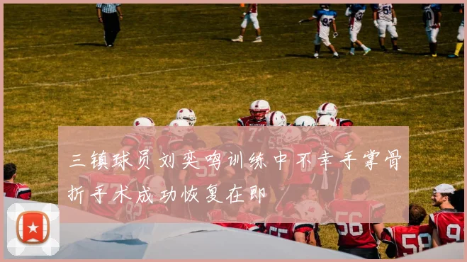 三镇球员刘奕鸣训练中不幸手掌骨折手术成功恢复在即