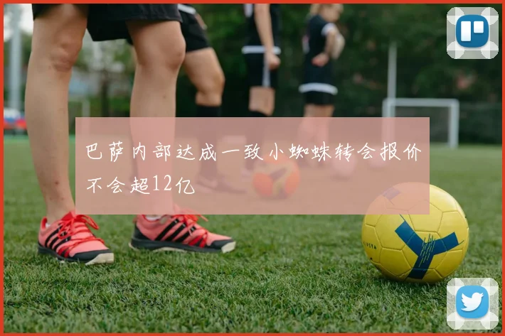 巴萨内部达成一致小蜘蛛转会报价不会超12亿