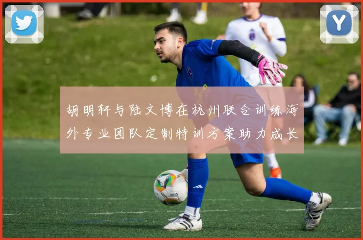 胡明轩与陆文博在杭州联合训练海外专业团队定制特训方案助力成长
