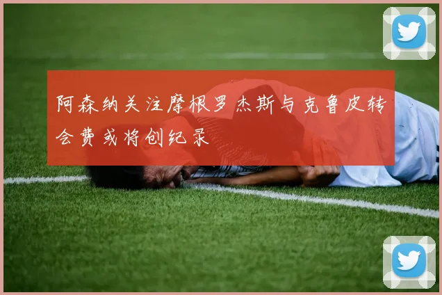 阿森纳关注摩根罗杰斯与克鲁皮转会费或将创纪录
