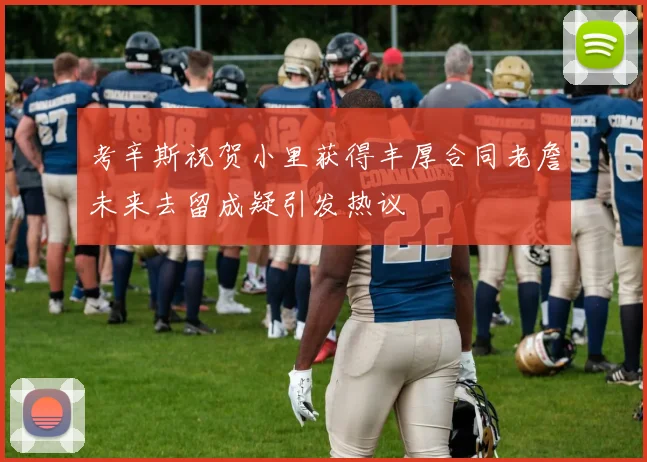 考辛斯祝贺小里获得丰厚合同老詹未来去留成疑引发热议