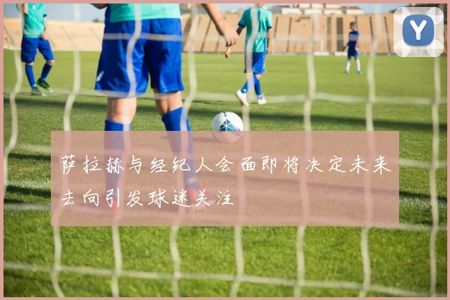 萨拉赫与经纪人会面即将决定未来去向引发球迷关注
