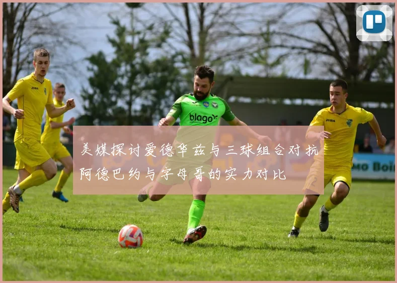 美媒探讨爱德华兹与三球组合对抗阿德巴约与字母哥的实力对比