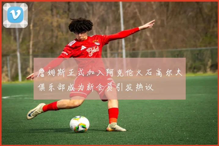 詹姆斯正式加入阿克伦火石高尔夫俱乐部成为新会员引发热议
