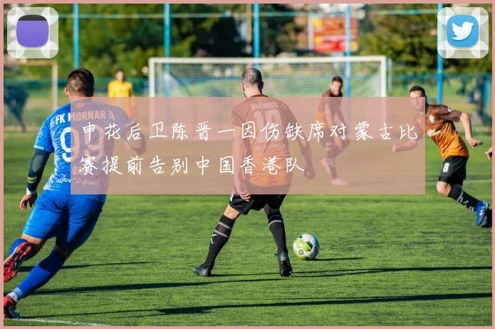 申花后卫陈晋一因伤缺席对蒙古比赛提前告别中国香港队