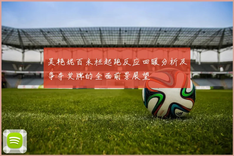 吴艳妮百米栏起跑反应回暖分析及争夺奖牌的全面前景展望