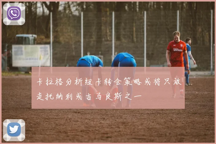 卡拉格分析纽卡转会策略或将只放走托纳利或吉马良斯之一