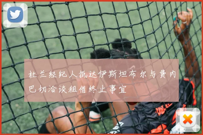 杜兰经纪人抵达伊斯坦布尔与费内巴切洽谈租借终止事宜