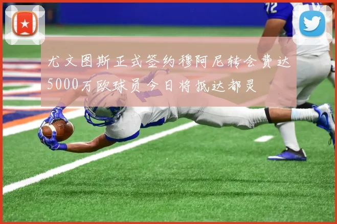 尤文图斯正式签约穆阿尼转会费达5000万欧球员今日将抵达都灵