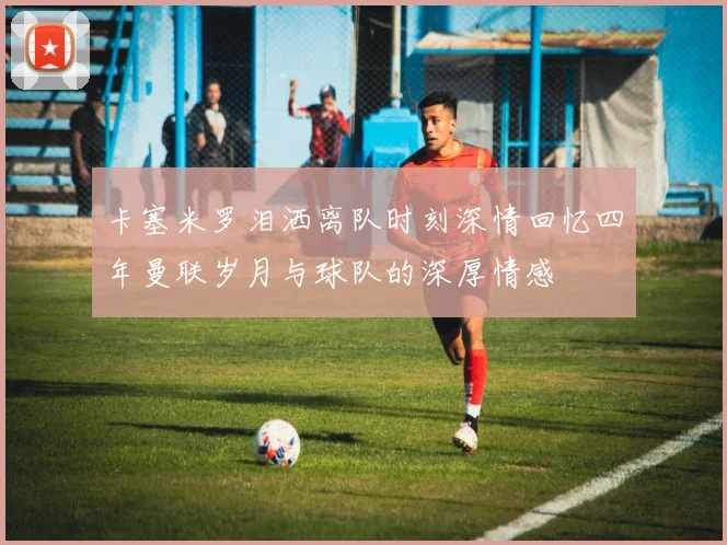 卡塞米罗泪洒离队时刻深情回忆四年曼联岁月与球队的深厚情感