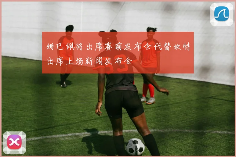 姆巴佩将出席赛前发布会代替坎特出席上场新闻发布会