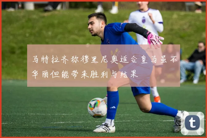 马特拉齐称穆里尼奥适合皇马虽不华丽但能带来胜利与结果