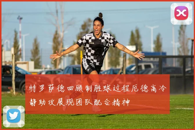 特罗萨德回顾制胜球过程厄德高冷静助攻展现团队配合精神