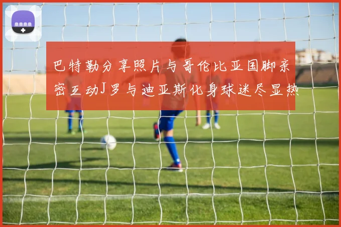 巴特勒分享照片与哥伦比亚国脚亲密互动J罗与迪亚斯化身球迷尽显热情