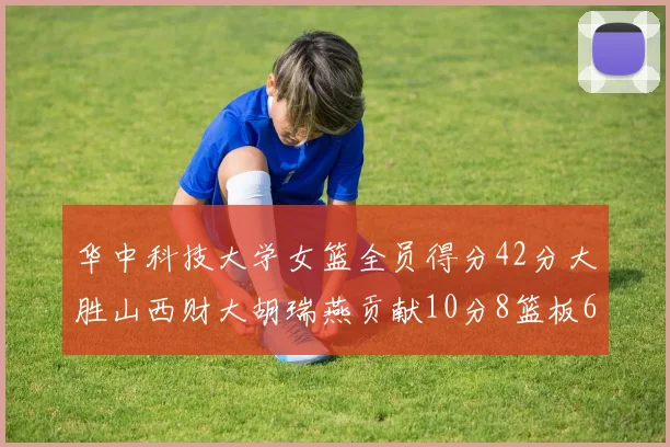 华中科技大学女篮全员得分42分大胜山西财大胡瑞燕贡献10分8篮板6助攻表现出色