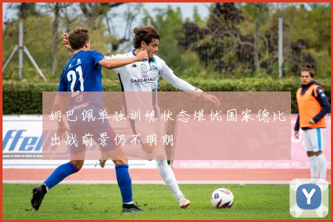 姆巴佩单独训练状态堪忧国家德比出战前景仍不明朗