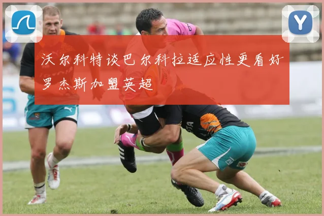 沃尔科特谈巴尔科拉适应性更看好罗杰斯加盟英超