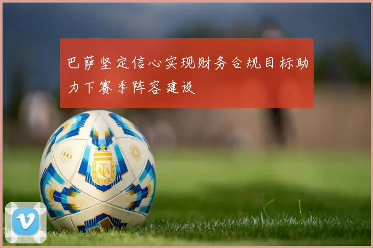 巴萨坚定信心实现财务合规目标助力下赛季阵容建设