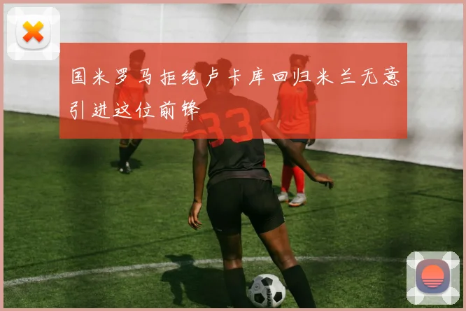 国米罗马拒绝卢卡库回归米兰无意引进这位前锋