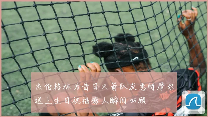 杰伦格林为昔日火箭队友惠特摩尔送上生日祝福感人瞬间回顾